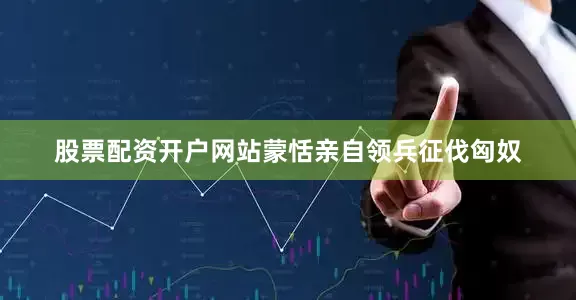 股票配资开户网站蒙恬亲自领兵征伐匈奴