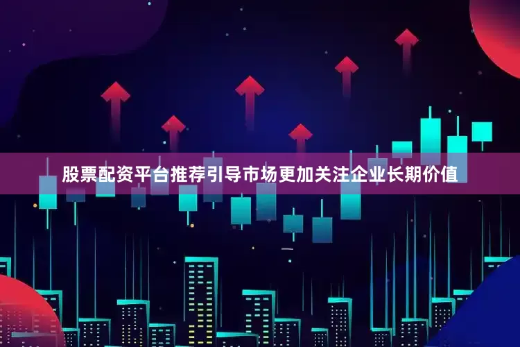 股票配资平台推荐引导市场更加关注企业长期价值