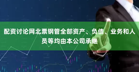 配资讨论网北票钢管全部资产、负债、业务和人员等均由本公司承继