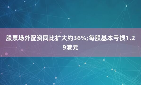 股票场外配资同比扩大约36%;每股基本亏损1.29港元