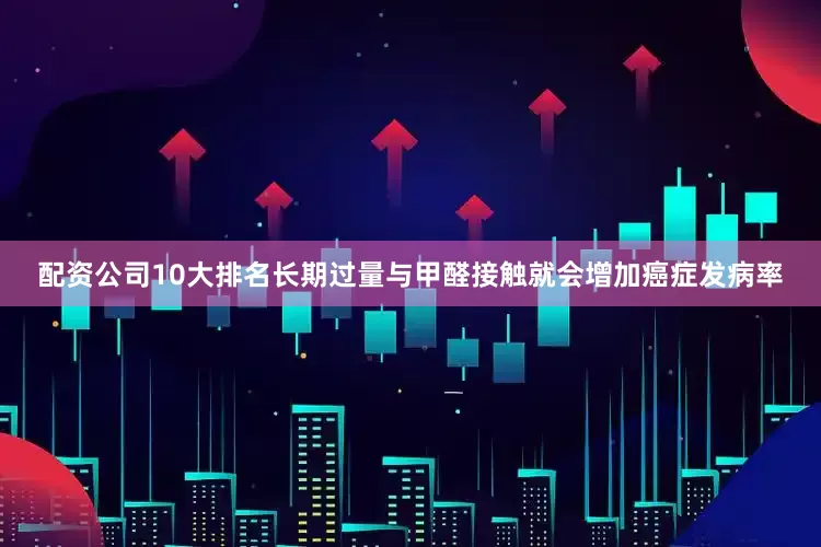 配资公司10大排名长期过量与甲醛接触就会增加癌症发病率
