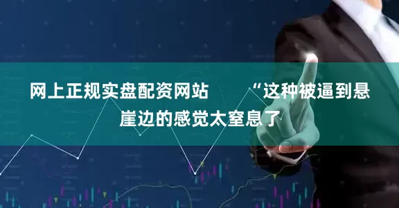 网上正规实盘配资网站        “这种被逼到悬崖边的感觉太窒息了