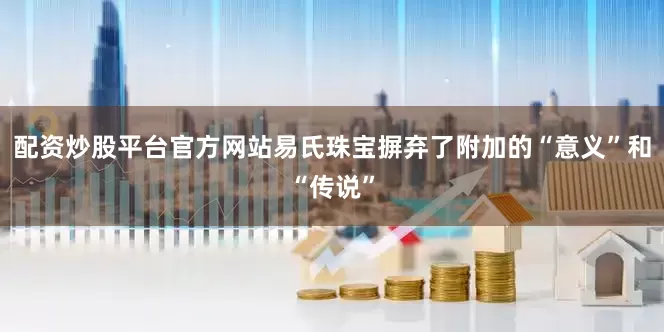 配资炒股平台官方网站易氏珠宝摒弃了附加的“意义”和“传说”