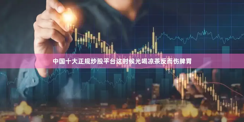 中国十大正规炒股平台这时候光喝凉茶反而伤脾胃