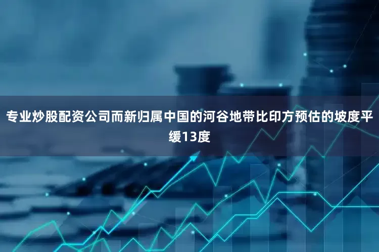 专业炒股配资公司而新归属中国的河谷地带比印方预估的坡度平缓13度