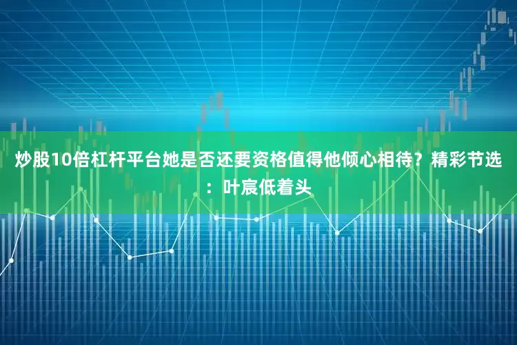 炒股10倍杠杆平台她是否还要资格值得他倾心相待？精彩节选：叶宸低着头