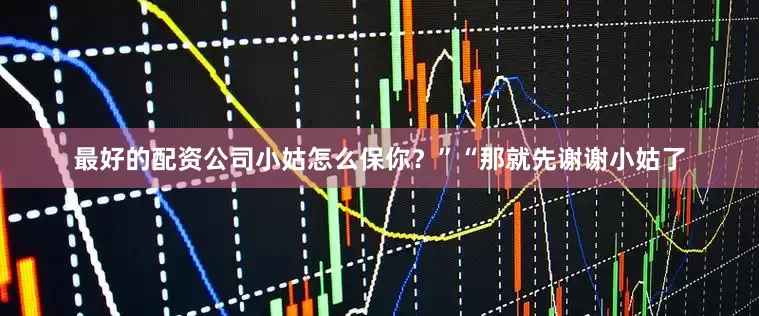 最好的配资公司小姑怎么保你？”“那就先谢谢小姑了
