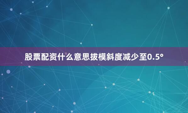 股票配资什么意思拔模斜度减少至0.5°