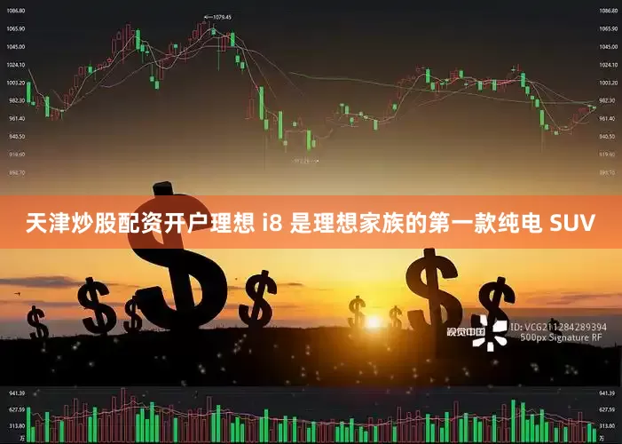 天津炒股配资开户理想 i8 是理想家族的第一款纯电 SUV
