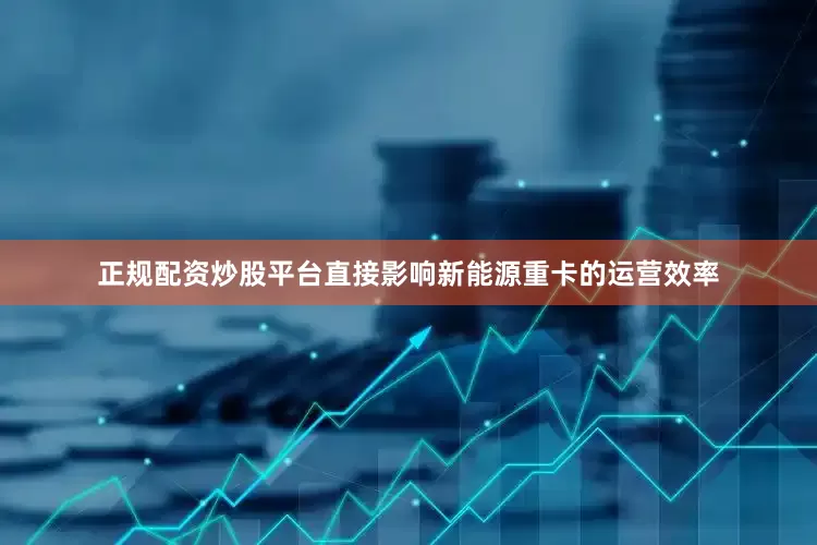 正规配资炒股平台直接影响新能源重卡的运营效率