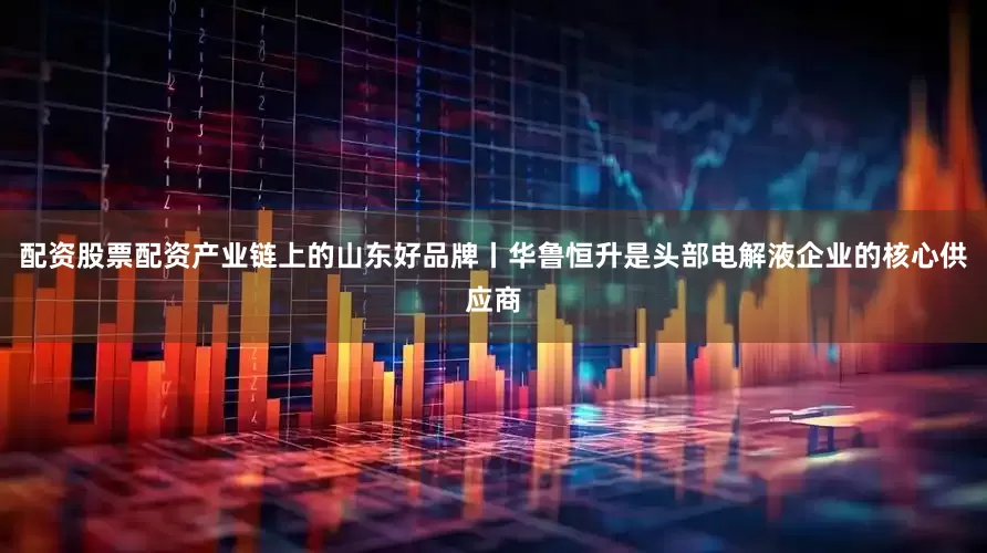 配资股票配资产业链上的山东好品牌丨华鲁恒升是头部电解液企业的核心供应商